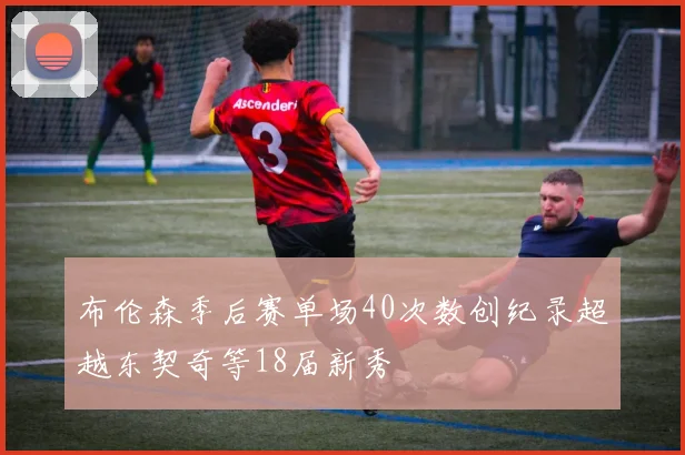 布伦森季后赛单场40次数创纪录超越东契奇等18届新秀