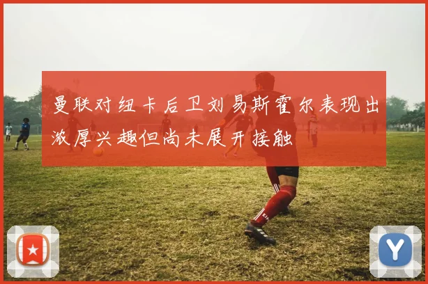 曼联对纽卡后卫刘易斯霍尔表现出浓厚兴趣但尚未展开接触