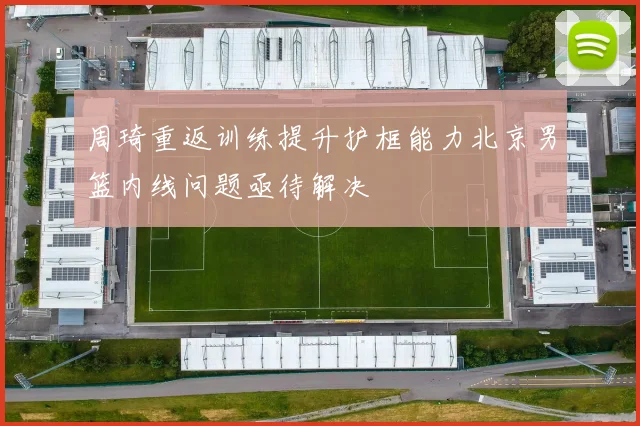 周琦重返训练提升护框能力北京男篮内线问题亟待解决
