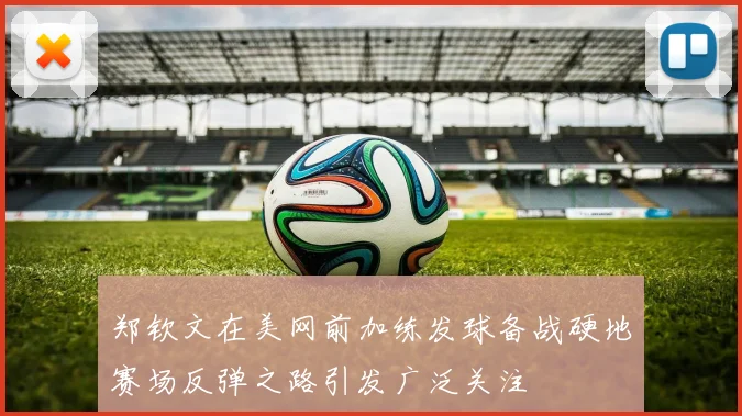 郑钦文在美网前加练发球备战硬地赛场反弹之路引发广泛关注