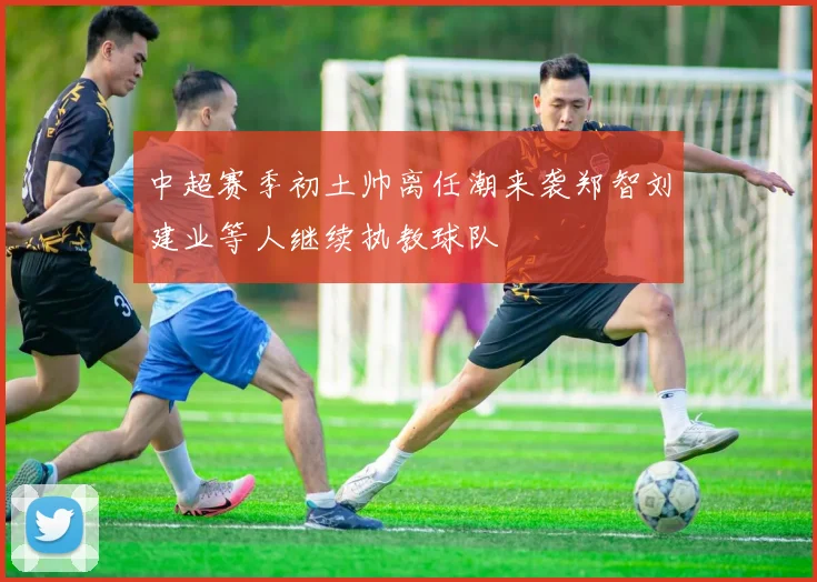 中超赛季初土帅离任潮来袭郑智刘建业等人继续执教球队